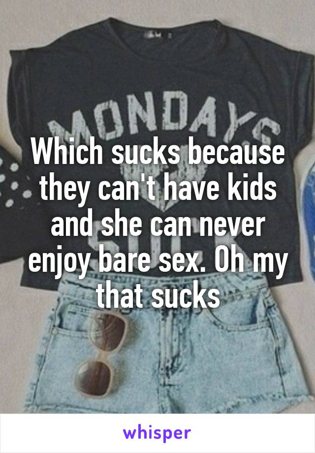 Which sucks because they can't have kids and she can never enjoy bare sex. Oh my that sucks