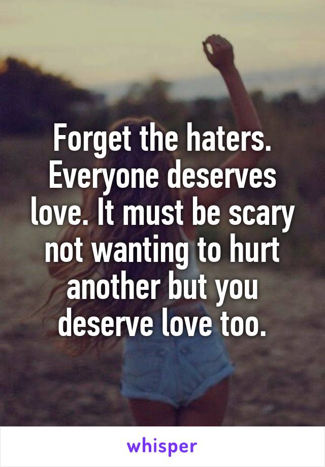 Forget the haters. Everyone deserves love. It must be scary not wanting to hurt another but you deserve love too.