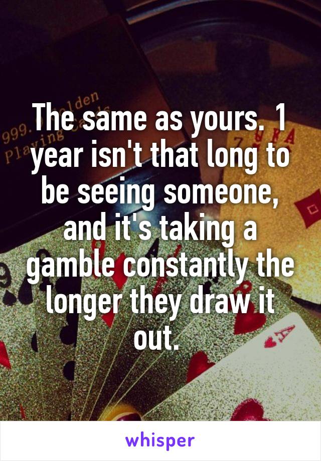 The same as yours. 1 year isn't that long to be seeing someone, and it's taking a gamble constantly the longer they draw it out. 