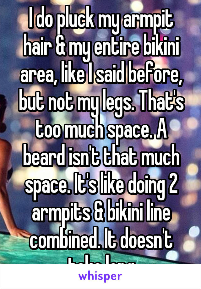 I do pluck my armpit hair & my entire bikini area, like I said before, but not my legs. That's too much space. A beard isn't that much space. It's like doing 2 armpits & bikini line combined. It doesn't take long