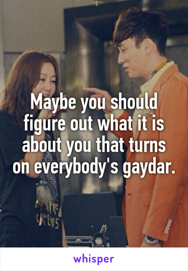 Maybe you should figure out what it is about you that turns on everybody's gaydar.