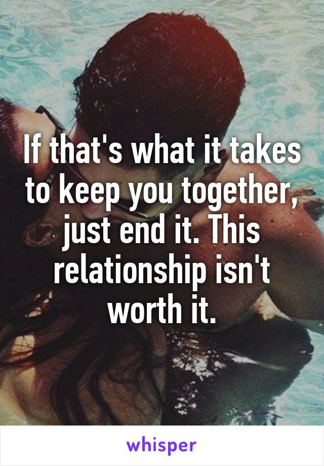 If that's what it takes to keep you together, just end it. This relationship isn't worth it.