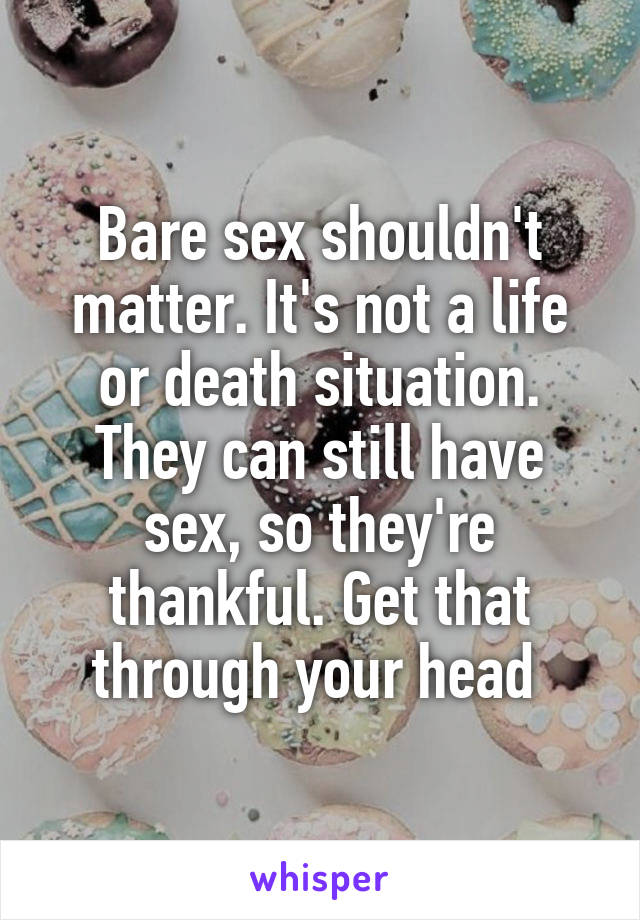 Bare sex shouldn't matter. It's not a life or death situation. They can still have sex, so they're thankful. Get that through your head 