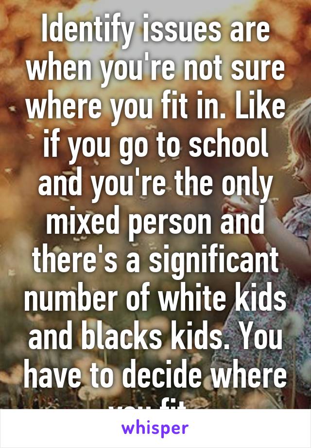 Identify issues are when you're not sure where you fit in. Like if you go to school and you're the only mixed person and there's a significant number of white kids and blacks kids. You have to decide where you fit. 