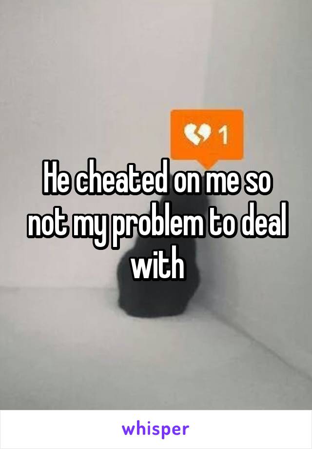 He cheated on me so not my problem to deal with