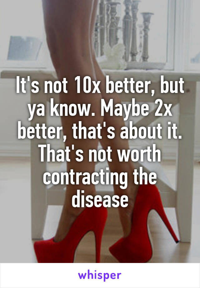 It's not 10x better, but ya know. Maybe 2x better, that's about it. That's not worth contracting the disease