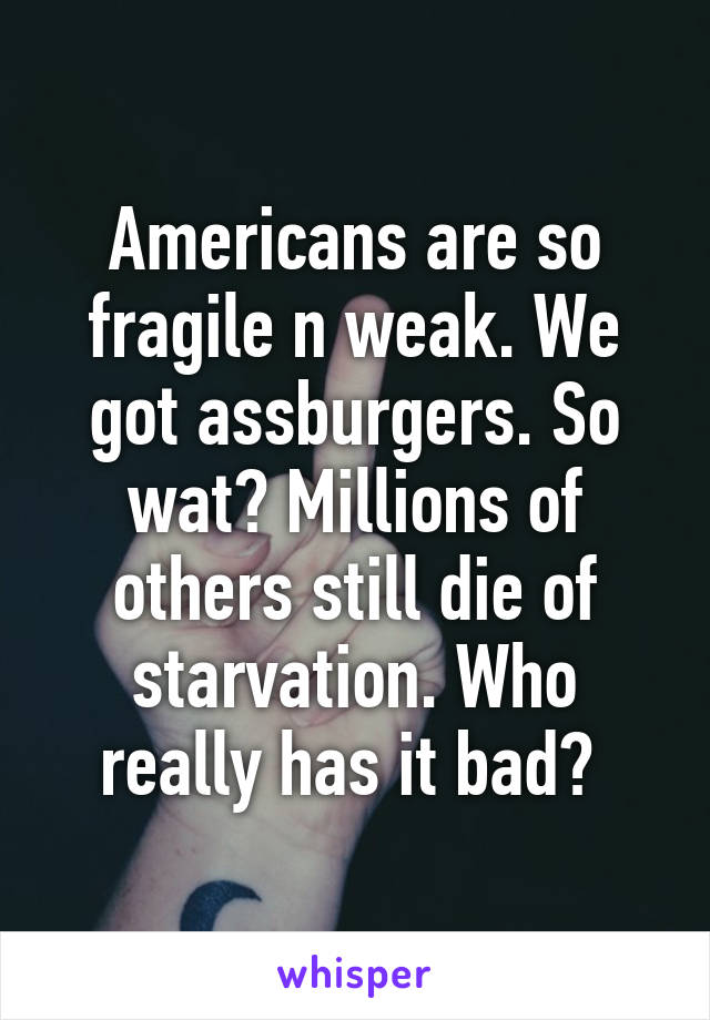 Americans are so fragile n weak. We got assburgers. So wat? Millions of others still die of starvation. Who really has it bad? 
