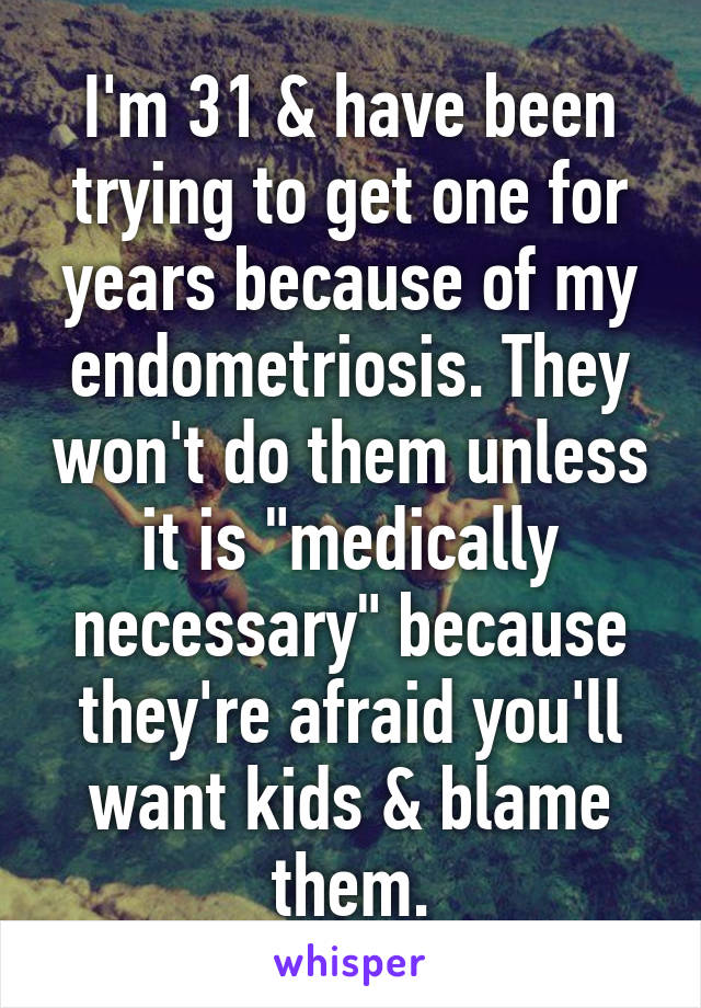 I'm 31 & have been trying to get one for years because of my endometriosis. They won't do them unless it is "medically necessary" because they're afraid you'll want kids & blame them.