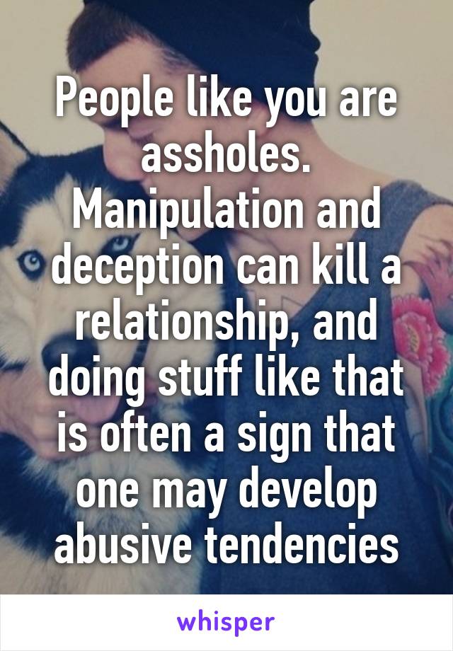 People like you are assholes. Manipulation and deception can kill a relationship, and doing stuff like that is often a sign that one may develop abusive tendencies