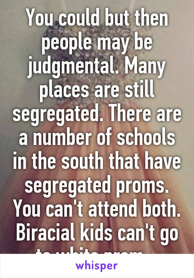 You could but then people may be judgmental. Many places are still segregated. There are a number of schools in the south that have segregated proms. You can't attend both. Biracial kids can't go to white prom.  