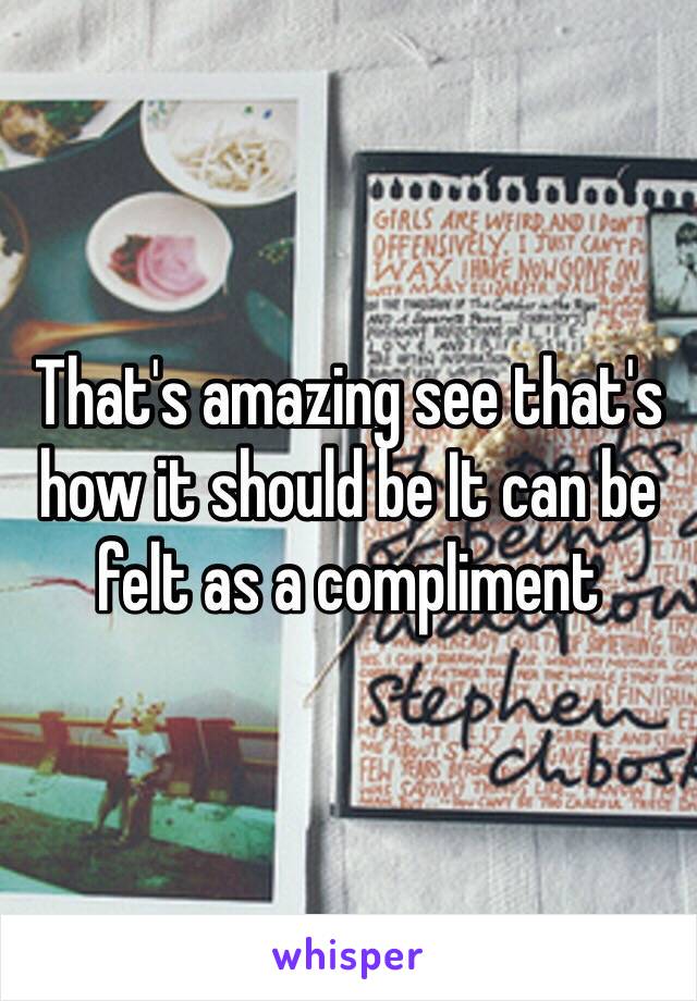 That's amazing see that's how it should be It can be felt as a compliment
