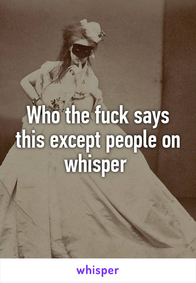 Who the fuck says this except people on whisper 