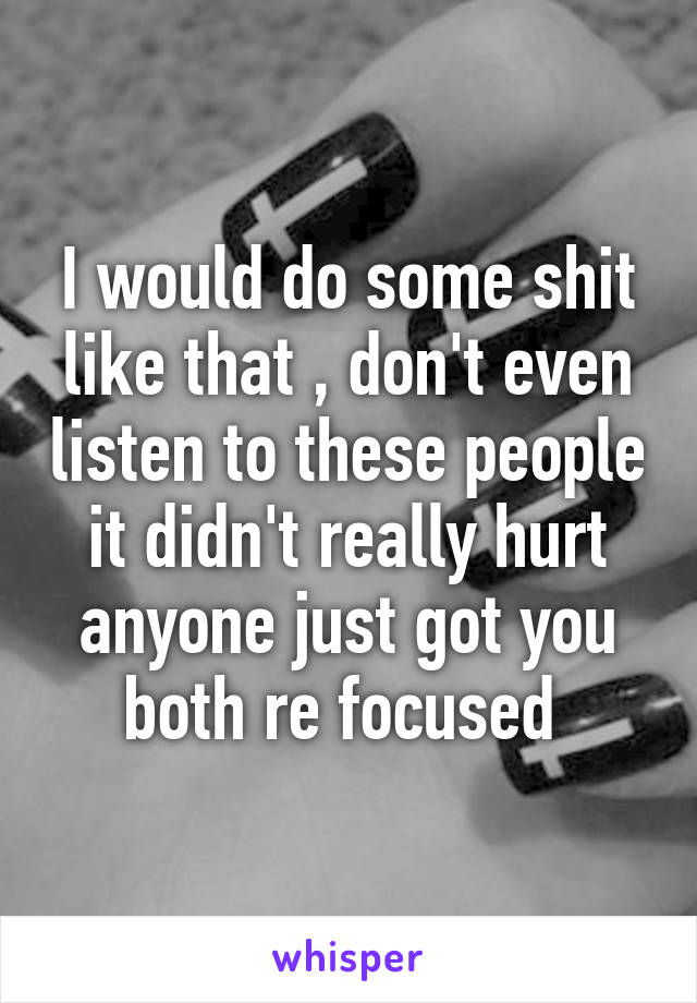 I would do some shit like that , don't even listen to these people it didn't really hurt anyone just got you both re focused 