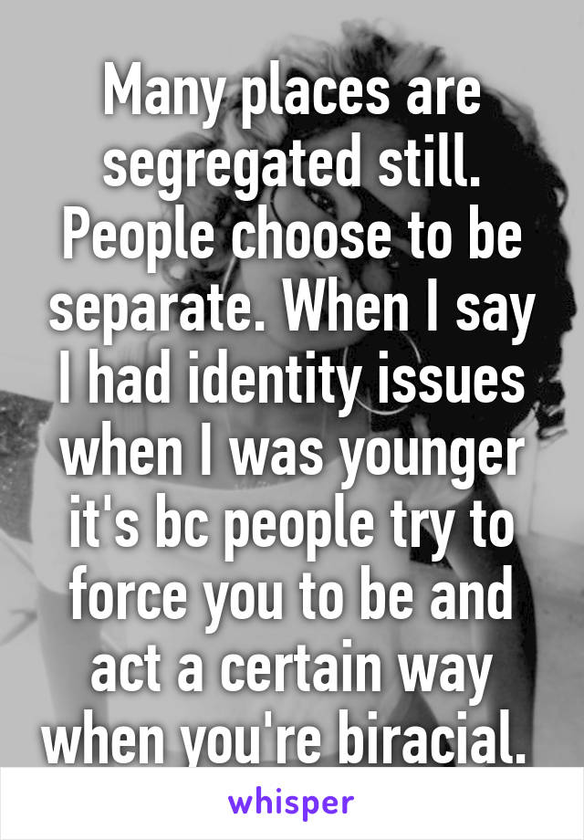 Many places are segregated still. People choose to be separate. When I say I had identity issues when I was younger it's bc people try to force you to be and act a certain way when you're biracial. 