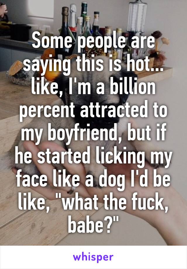 Some people are saying this is hot... like, I'm a billion percent attracted to my boyfriend, but if he started licking my face like a dog I'd be like, "what the fuck, babe?"