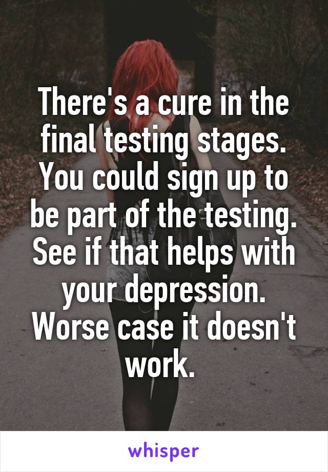 There's a cure in the final testing stages. You could sign up to be part of the testing. See if that helps with your depression. Worse case it doesn't work. 