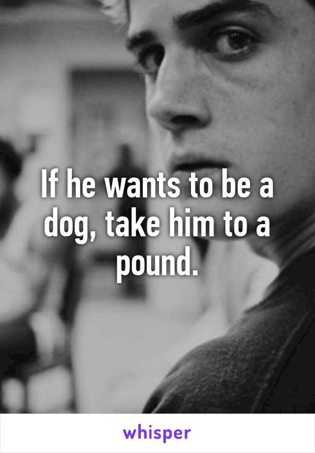 If he wants to be a dog, take him to a pound.