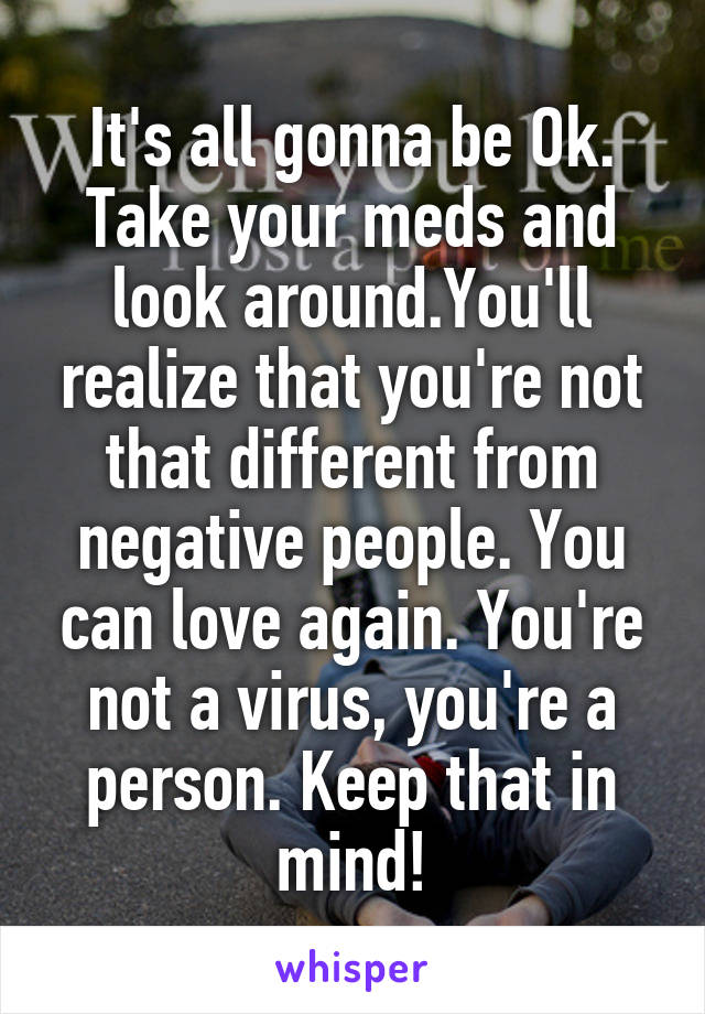 It's all gonna be Ok. Take your meds and look around.You'll realize that you're not that different from negative people. You can love again. You're not a virus, you're a person. Keep that in mind!