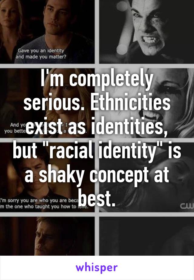 I'm completely serious. Ethnicities exist as identities, but "racial identity" is a shaky concept at best.