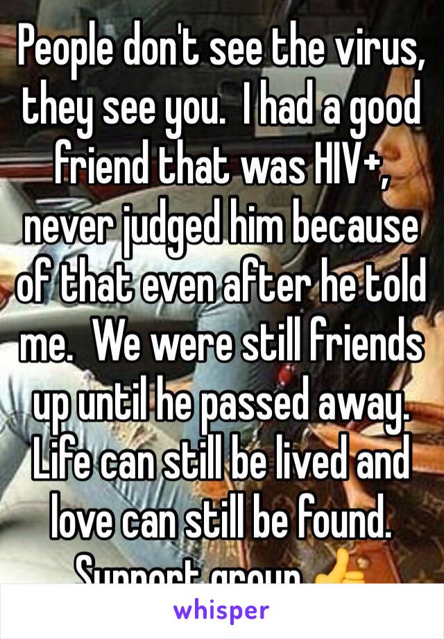 People don't see the virus, they see you.  I had a good friend that was HIV+, never judged him because of that even after he told me.  We were still friends up until he passed away.  Life can still be lived and love can still be found.  Support group 👍