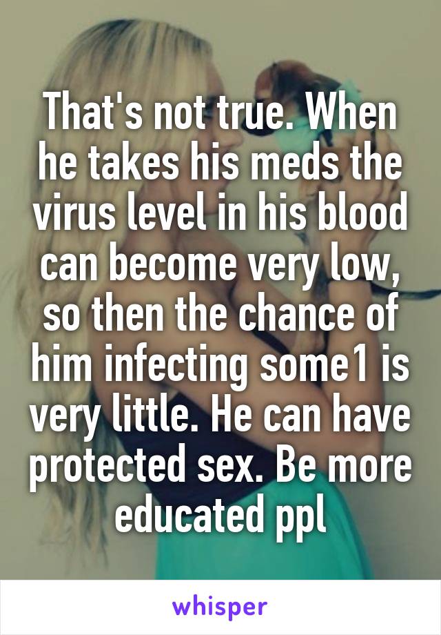 That's not true. When he takes his meds the virus level in his blood can become very low, so then the chance of him infecting some1 is very little. He can have protected sex. Be more educated ppl