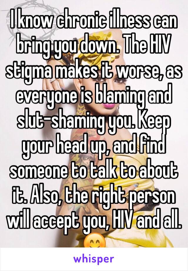 I know chronic illness can bring you down. The HIV stigma makes it worse, as everyone is blaming and slut-shaming you. Keep your head up, and find someone to talk to about it. Also, the right person will accept you, HIV and all. 😊