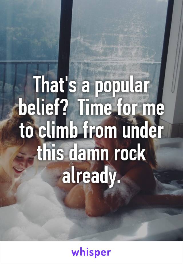 That's a popular belief?  Time for me to climb from under this damn rock already.