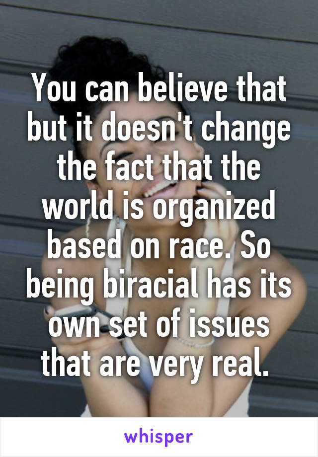 You can believe that but it doesn't change the fact that the world is organized based on race. So being biracial has its own set of issues that are very real. 