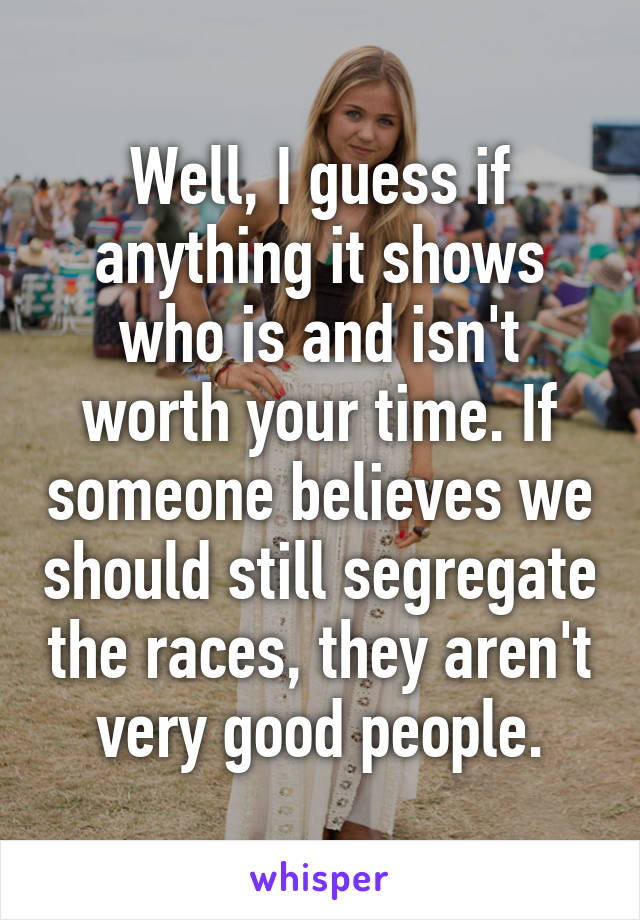 Well, I guess if anything it shows who is and isn't worth your time. If someone believes we should still segregate the races, they aren't very good people.