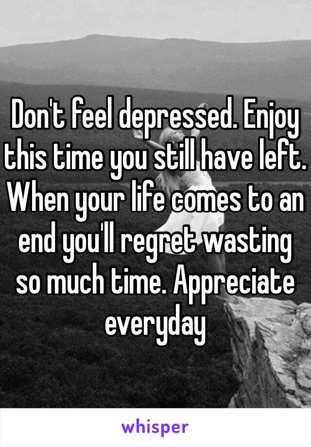 Don't feel depressed. Enjoy this time you still have left. When your life comes to an end you'll regret wasting so much time. Appreciate everyday 