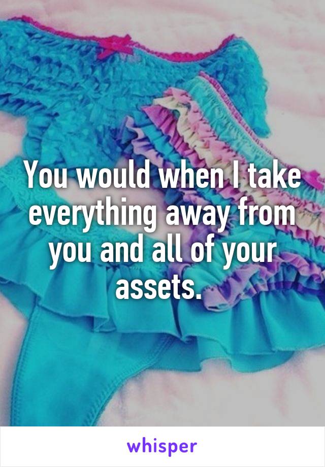 You would when I take everything away from you and all of your assets. 