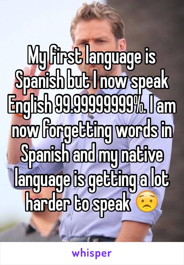 My first language is Spanish but I now speak English 99.99999999%. I am now forgetting words in Spanish and my native language is getting a lot harder to speak 😟