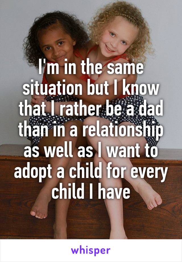 I'm in the same situation but I know that I rather be a dad than in a relationship as well as I want to adopt a child for every child I have