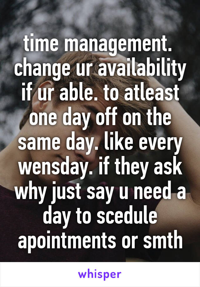 time management.  change ur availability if ur able. to atleast one day off on the same day. like every wensday. if they ask why just say u need a day to scedule apointments or smth