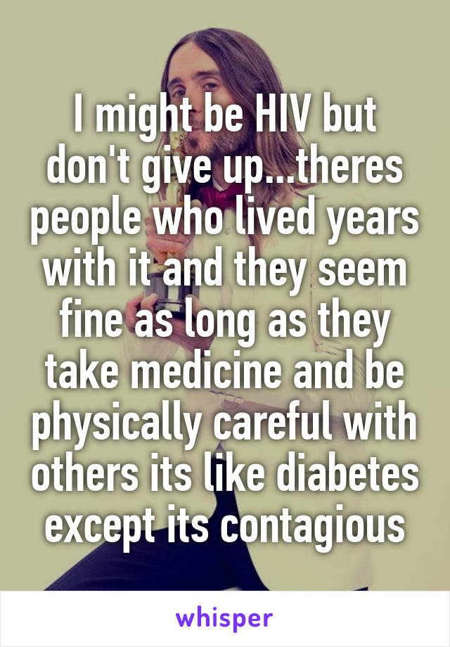 I might be HIV but don't give up...theres people who lived years with it and they seem fine as long as they take medicine and be physically careful with others its like diabetes except its contagious