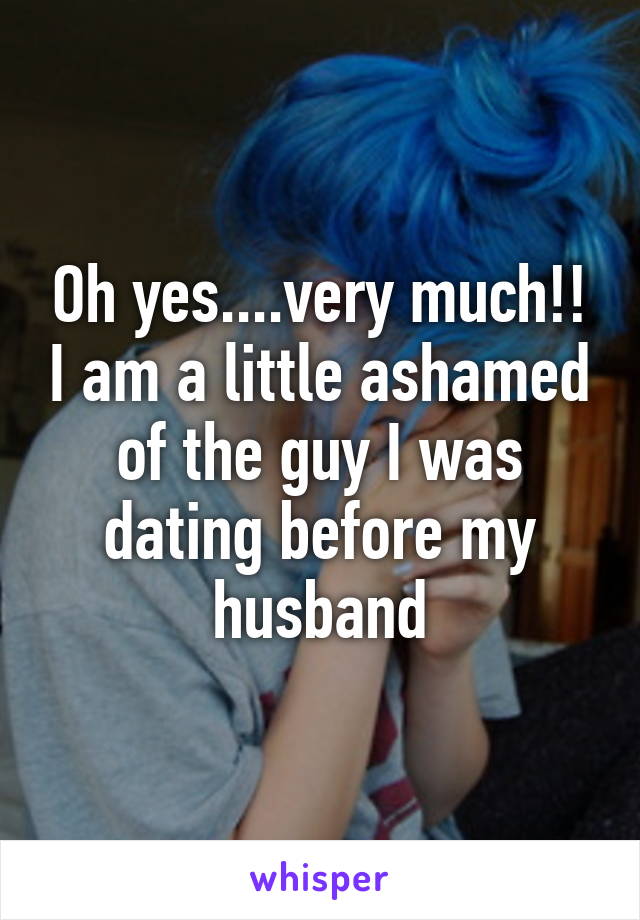 Oh yes....very much!! I am a little ashamed of the guy I was dating before my husband
