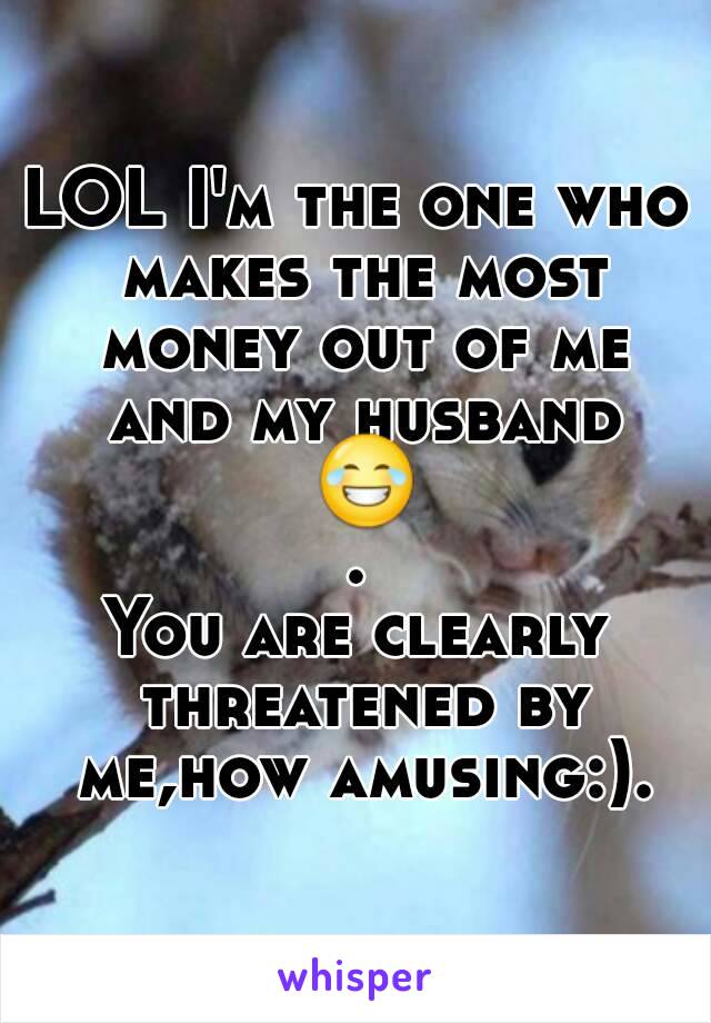 LOL I'm the one who makes the most money out of me and my husband 😂.
You are clearly threatened by me,how amusing:).