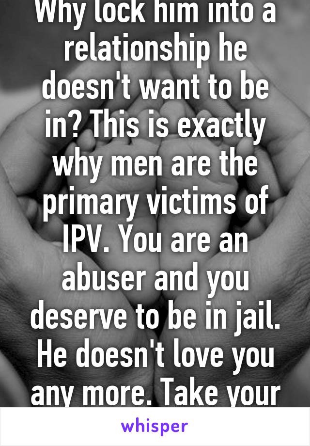 Why lock him into a relationship he doesn't want to be in? This is exactly why men are the primary victims of IPV. You are an abuser and you deserve to be in jail. He doesn't love you any more. Take your ball and run home. 