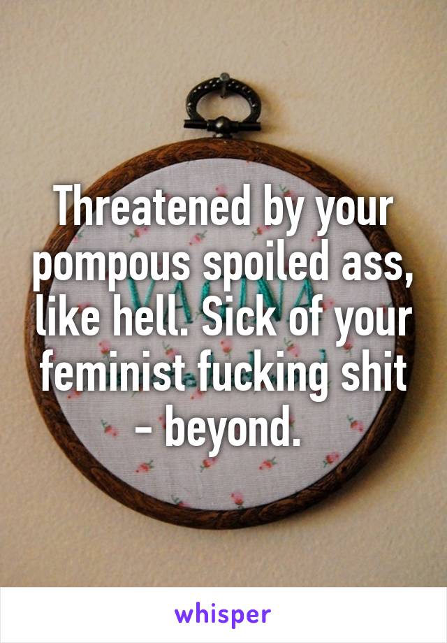 Threatened by your pompous spoiled ass, like hell. Sick of your feminist fucking shit - beyond. 