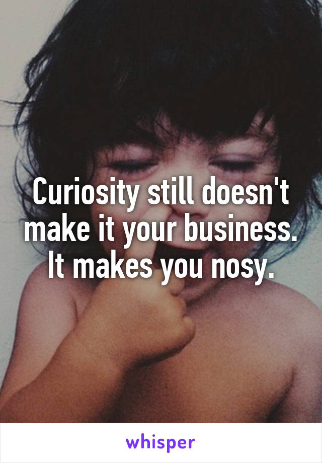 Curiosity still doesn't make it your business. It makes you nosy.