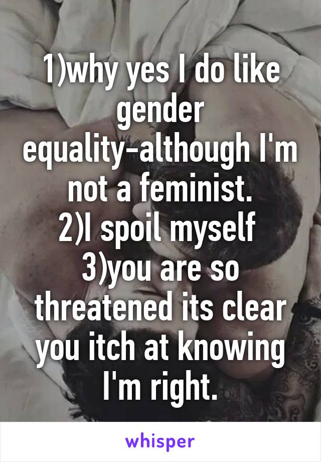 1)why yes I do like gender equality-although I'm not a feminist.
2)I spoil myself 
3)you are so threatened its clear you itch at knowing I'm right.