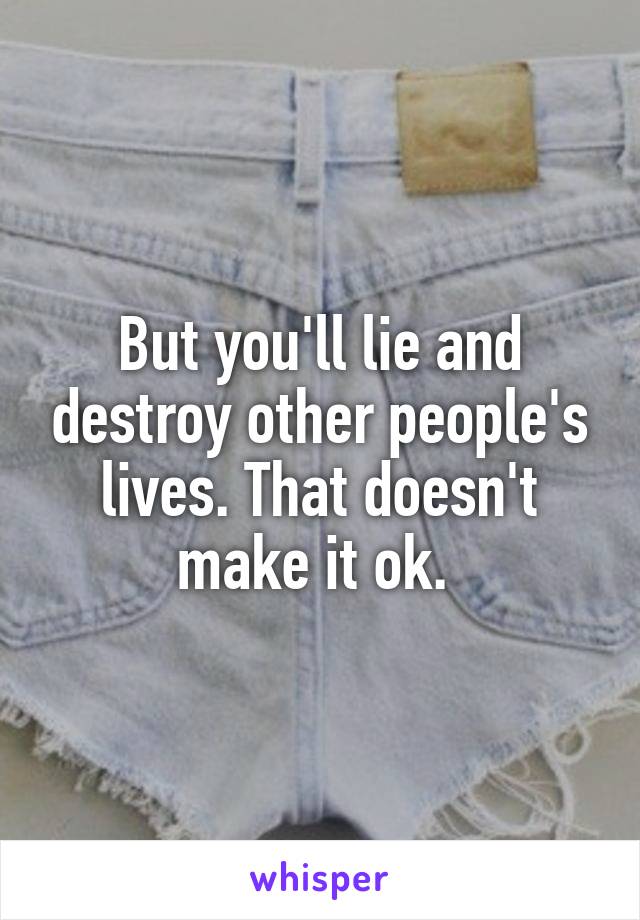 But you'll lie and destroy other people's lives. That doesn't make it ok. 