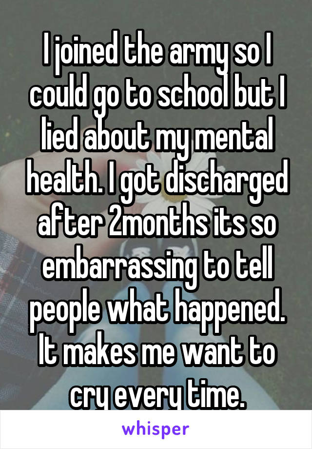 I joined the army so I could go to school but I lied about my mental health. I got discharged after 2months its so embarrassing to tell people what happened. It makes me want to cry every time.