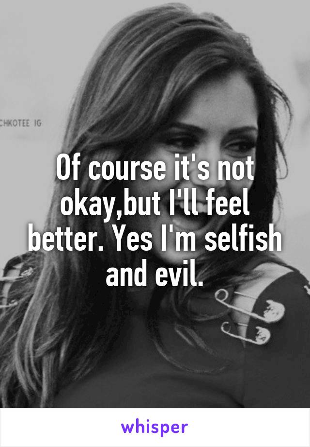 Of course it's not okay,but I'll feel better. Yes I'm selfish and evil.