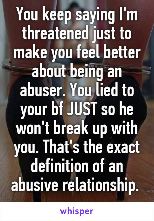 You keep saying I'm threatened just to make you feel better about being an abuser. You lied to your bf JUST so he won't break up with you. That's the exact definition of an abusive relationship.  