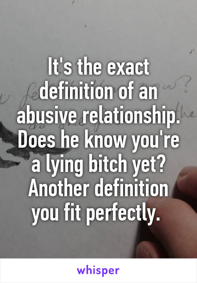 It's the exact definition of an abusive relationship. Does he know you're a lying bitch yet? Another definition you fit perfectly. 