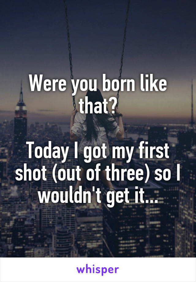 Were you born like that?

Today I got my first shot (out of three) so I wouldn't get it...