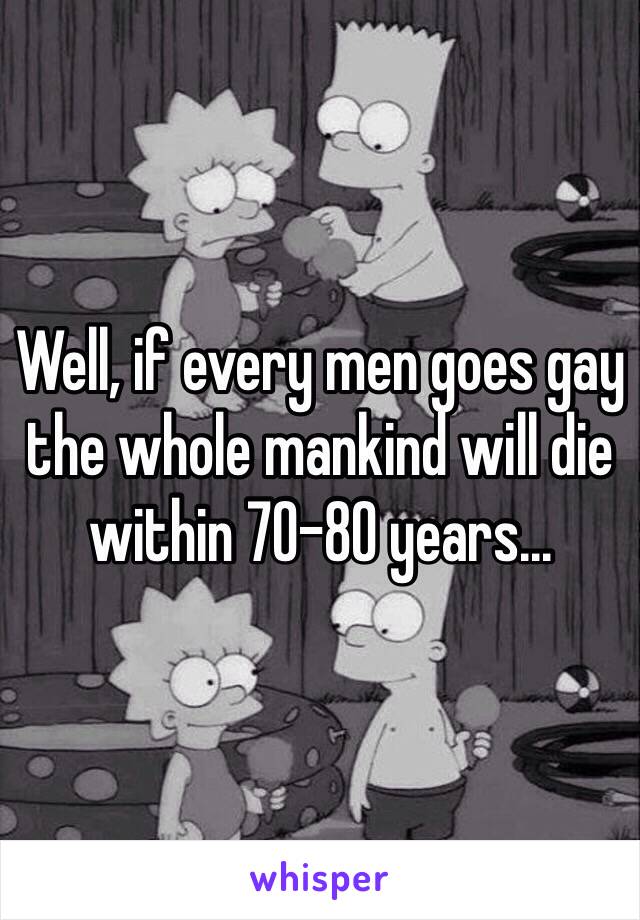 Well, if every men goes gay the whole mankind will die within 70-80 years...