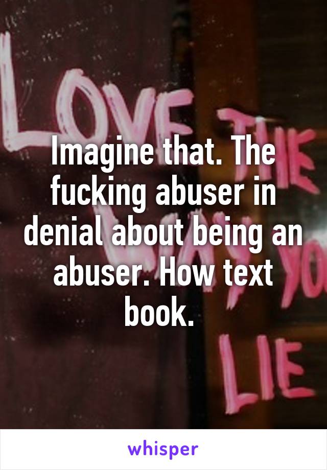 Imagine that. The fucking abuser in denial about being an abuser. How text book. 