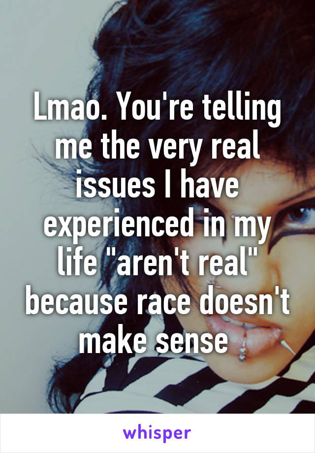 Lmao. You're telling me the very real issues I have experienced in my life "aren't real" because race doesn't make sense 